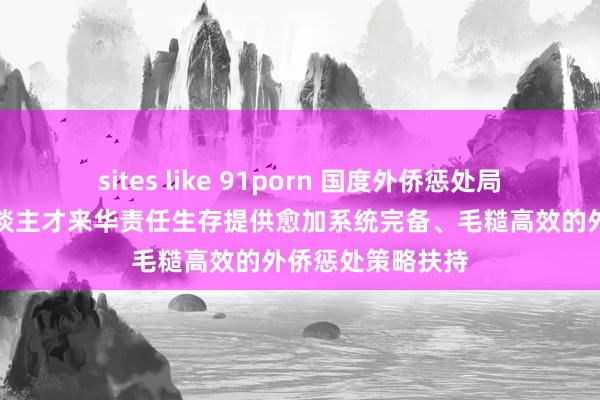 sites like 91porn 国度外侨惩处局:将为高时期东谈主才来华责任生存提供愈加系统完备、毛糙高效的外侨惩处策略扶持