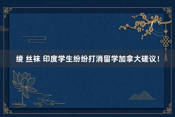 绫 丝袜 印度学生纷纷打消留学加拿大磋议!