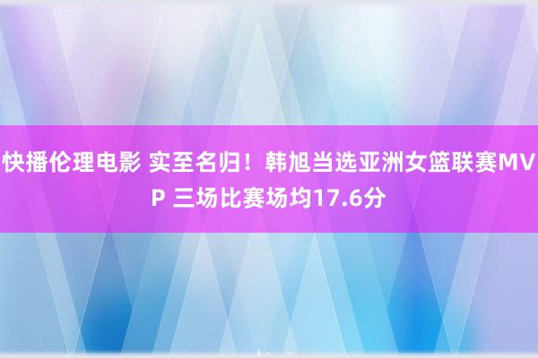 快播伦理电影 实至名归！韩旭当选亚洲女篮联赛MVP 三场比赛场均17.6分