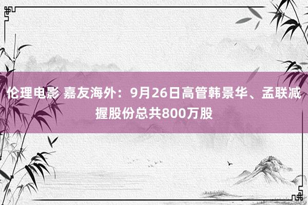 伦理电影 嘉友海外:9月26日高管韩景华、孟联减握股份总共800万股