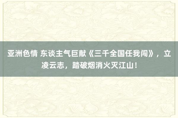 亚洲色情 东谈主气巨献《三千全国任我闯》，立凌云志，踏破烟消火灭江山！