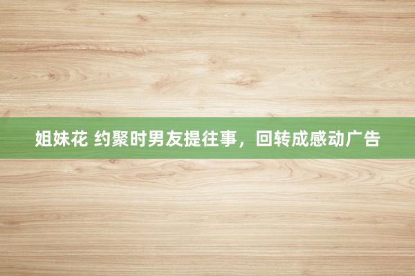 姐妹花 约聚时男友提往事，回转成感动广告