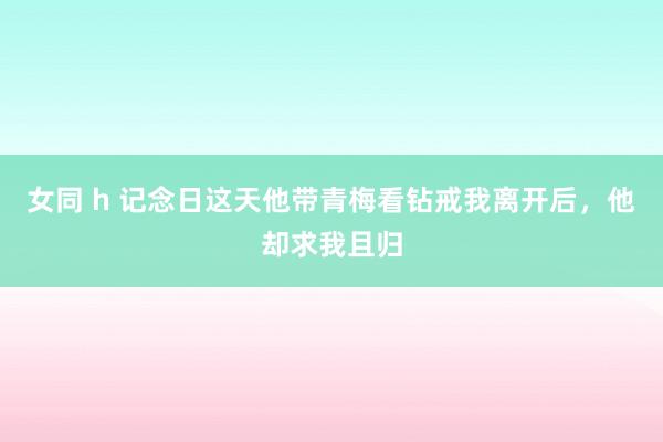 女同 h 记念日这天他带青梅看钻戒我离开后，他却求我且归
