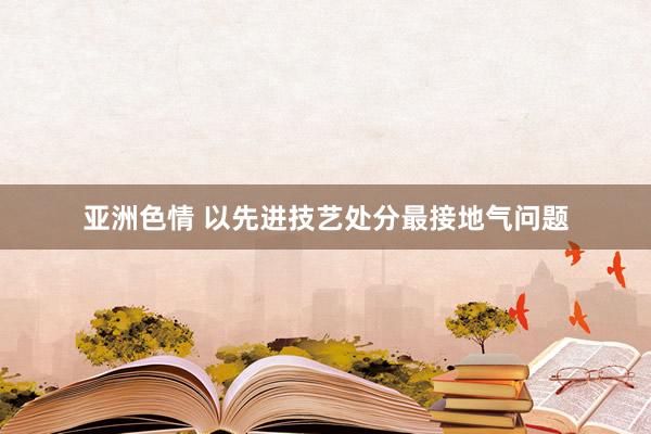 亚洲色情 以先进技艺处分最接地气问题