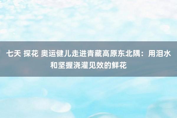 七天 探花 奥运健儿走进青藏高原东北隅：用泪水和坚握浇灌见效的鲜花