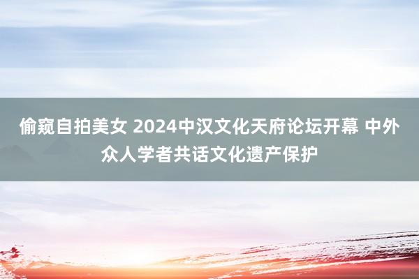 偷窥自拍美女 2024中汉文化天府论坛开幕 中外众人学者共话文化遗产保护