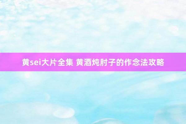 黄sei大片全集 黄酒炖肘子的作念法攻略