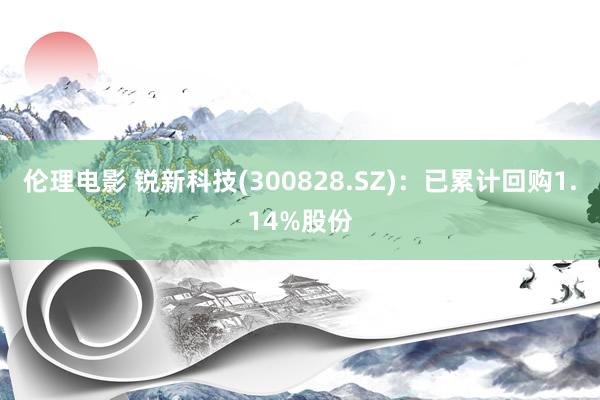 伦理电影 锐新科技(300828.SZ):已累计回购1.14%股份