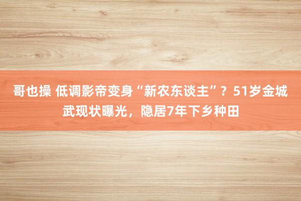 哥也操 低调影帝变身“新农东谈主”？51岁金城武现状曝光，隐居7年下乡种田