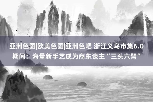 亚洲色图|欧美色图|亚洲色吧 浙江义乌市集6.0期间：海量新手艺成为商东谈主“三头六臂”