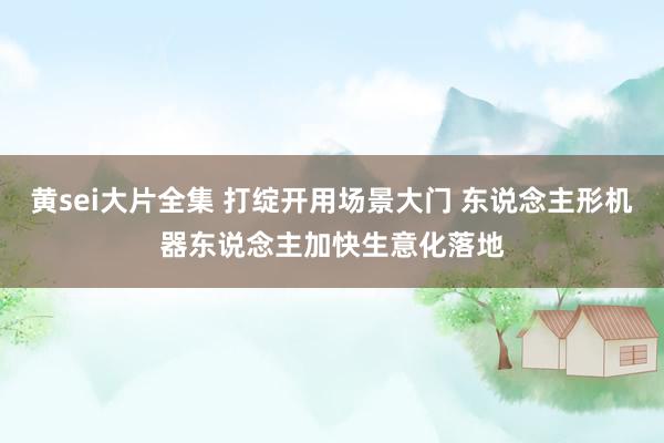 黄sei大片全集 打绽开用场景大门 东说念主形机器东说念主加快生意化落地