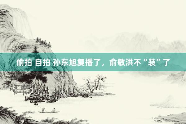 偷拍 自拍 孙东旭复播了，俞敏洪不“装”了