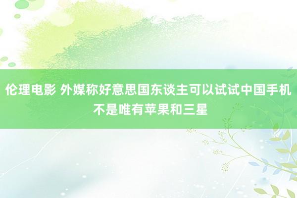 伦理电影 外媒称好意思国东谈主可以试试中国手机 不是唯有苹果和三星