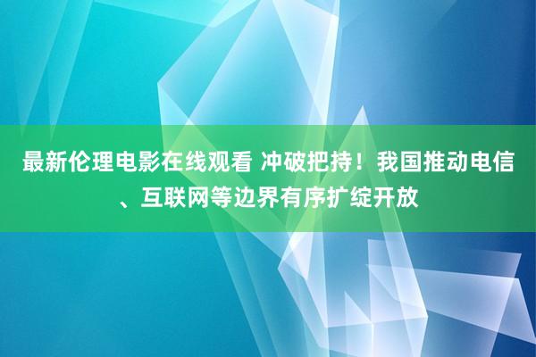 最新伦理电影在线观看 冲破把持！我国推动电信、互联网等边界有序扩绽开放