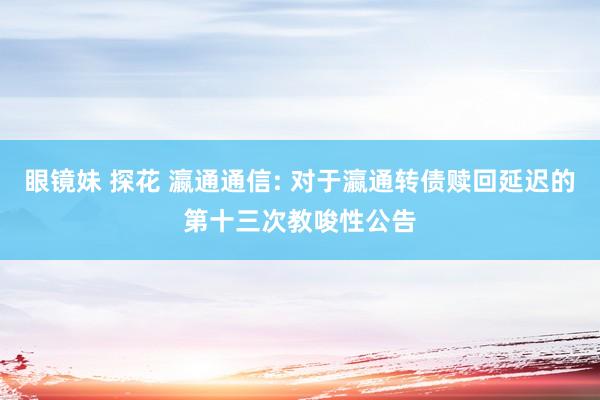 眼镜妹 探花 瀛通通信: 对于瀛通转债赎回延迟的第十三次教唆性公告