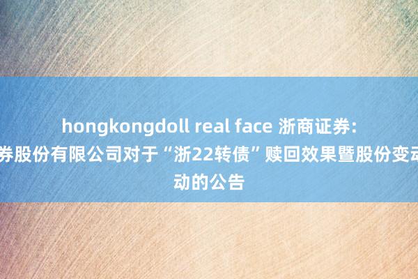 hongkongdoll real face 浙商证券: 浙商证券股份有限公司对于“浙22转债”赎回效果暨股份变动的公告