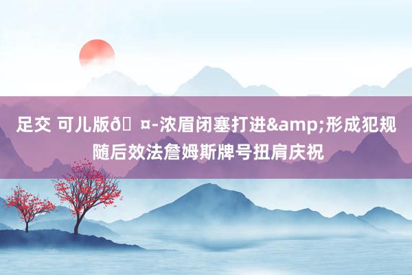 足交 可儿版🤭浓眉闭塞打进&形成犯规 随后效法詹姆斯牌号扭肩庆祝