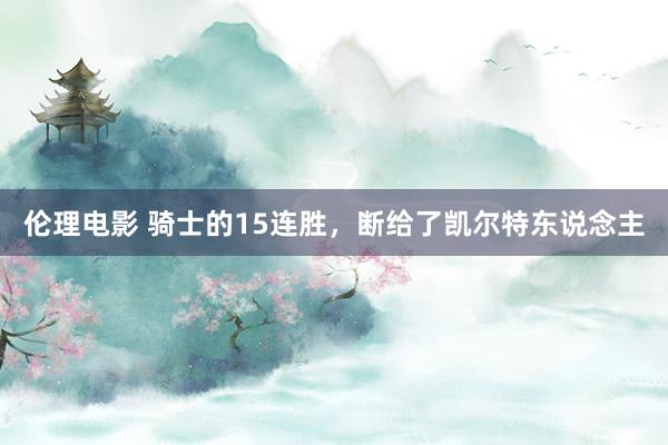 伦理电影 骑士的15连胜，断给了凯尔特东说念主