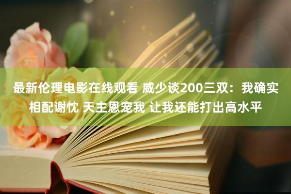最新伦理电影在线观看 威少谈200三双：我确实相配谢忱 天主恩宠我 让我还能打出高水平