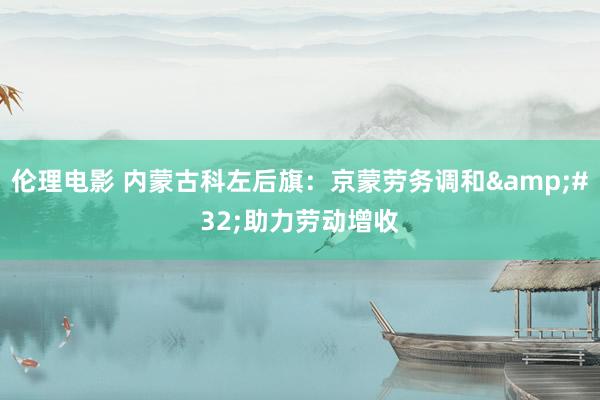 伦理电影 内蒙古科左后旗：京蒙劳务调和&#32;助力劳动增收