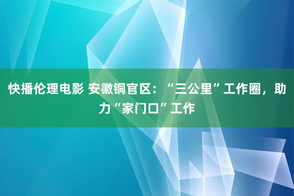 快播伦理电影 安徽铜官区：“三公里”工作圈，助力“家门口”工作