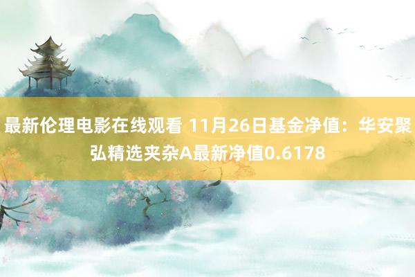 最新伦理电影在线观看 11月26日基金净值：华安聚弘精选夹杂A最新净值0.6178
