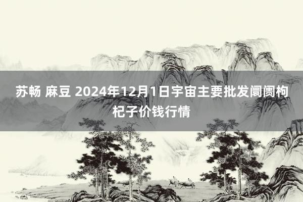 苏畅 麻豆 2024年12月1日宇宙主要批发阛阓枸杞子价钱行情