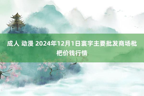成人 动漫 2024年12月1日寰宇主要批发商场枇杷价钱行情