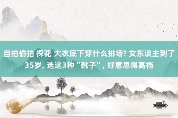 自拍偷拍 探花 大衣底下穿什么排场? 女东谈主到了35岁， 选这3种“靴子”， 好意思得高档