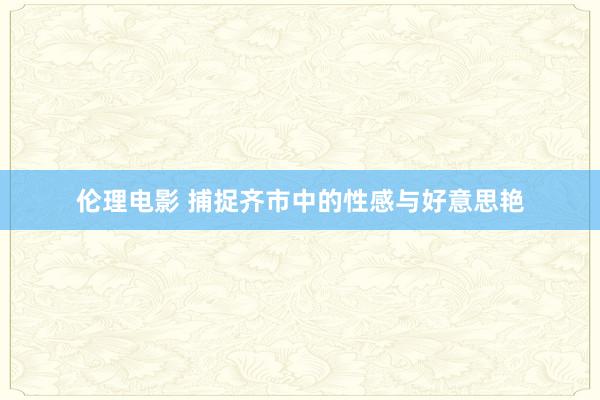 伦理电影 捕捉齐市中的性感与好意思艳