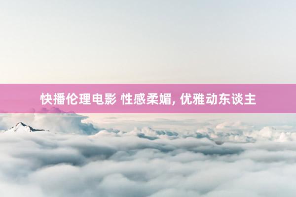 快播伦理电影 性感柔媚， 优雅动东谈主