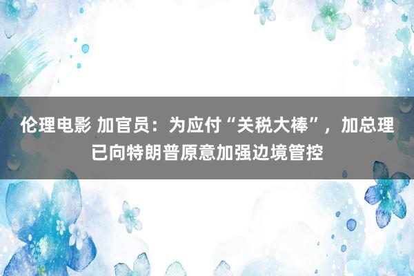 伦理电影 加官员：为应付“关税大棒”，加总理已向特朗普原意加强边境管控