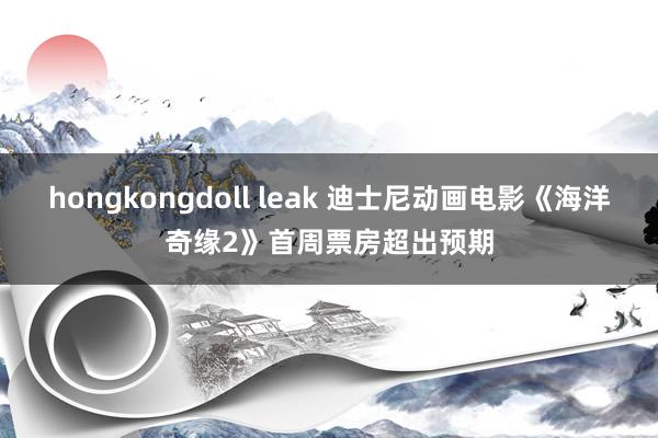 hongkongdoll leak 迪士尼动画电影《海洋奇缘2》首周票房超出预期