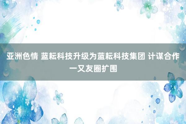 亚洲色情 蓝耘科技升级为蓝耘科技集团 计谋合作一又友圈扩围