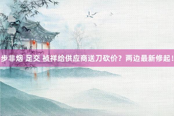 步非烟 足交 祯祥给供应商送刀砍价？两边最新修起！