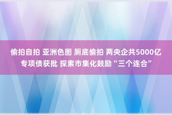 偷拍自拍 亚洲色图 厕底偷拍 两央企共5000亿专项债获批 探索市集化鼓励“三个连合”