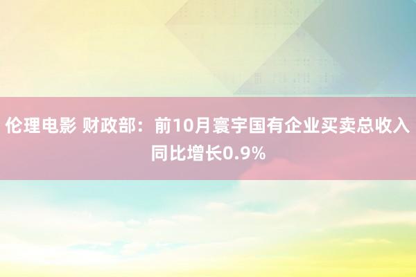 伦理电影 财政部：前10月寰宇国有企业买卖总收入同比增长0.9%