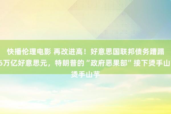 快播伦理电影 再改进高！好意思国联邦债务蹧蹋36万亿好意思元，特朗普的“政府恶果部”接下烫手山芋