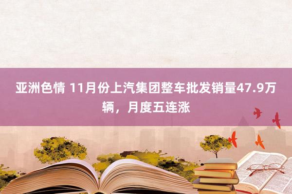亚洲色情 11月份上汽集团整车批发销量47.9万辆，月度五连涨
