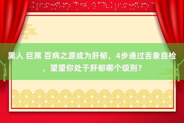 黑人 巨屌 百病之源或为肝郁，4步通过舌象自检，望望你处于肝郁哪个级别？