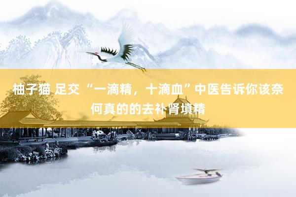 柚子猫 足交 “一滴精，十滴血”中医告诉你该奈何真的的去补肾填精