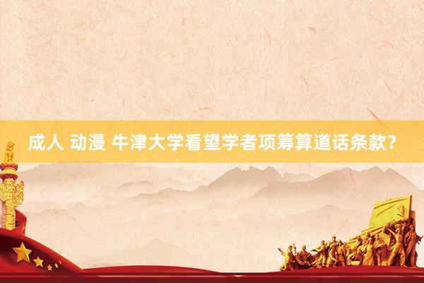 成人 动漫 牛津大学看望学者项筹算道话条款？
