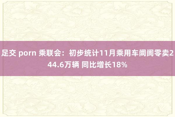 足交 porn 乘联会:初步统计11月乘用车阛阓零卖244.6万辆 同比增长18%