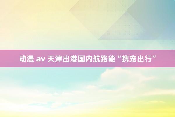 动漫 av 天津出港国内航路能“携宠出行”