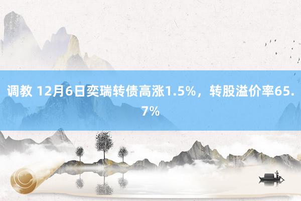 调教 12月6日奕瑞转债高涨1.5%,转股溢价率65.7%
