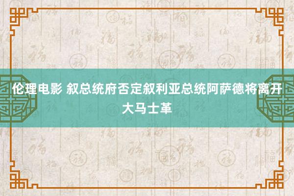 伦理电影 叙总统府否定叙利亚总统阿萨德将离开大马士革