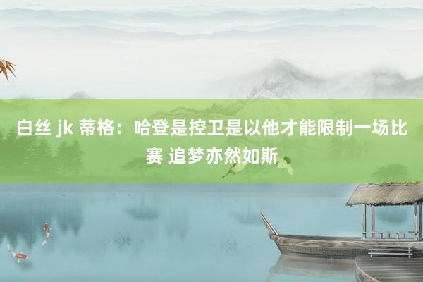 白丝 jk 蒂格:哈登是控卫是以他才能限制一场比赛 追梦亦然如斯