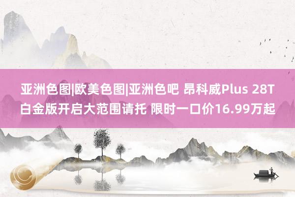 亚洲色图|欧美色图|亚洲色吧 昂科威Plus 28T白金版开启大范围请托 限时一口价16.99万起