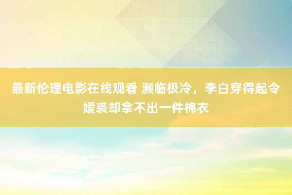 最新伦理电影在线观看 濒临极冷，李白穿得起令嫒裘却拿不出一件棉衣