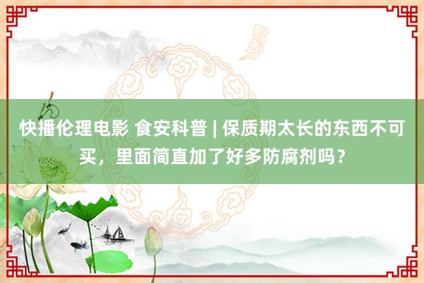 快播伦理电影 食安科普 | 保质期太长的东西不可买，里面简直加了好多防腐剂吗？